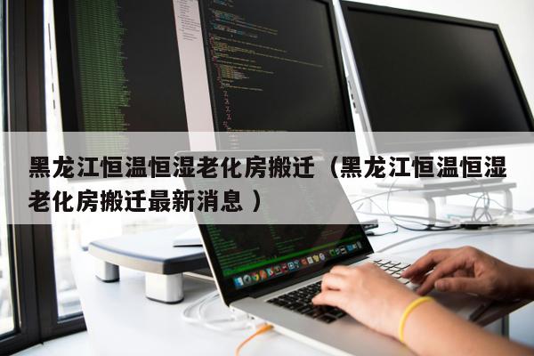 黑龍江恒溫恒濕老化房搬遷（黑龍江恒溫恒濕老化房搬遷最新消息 ）